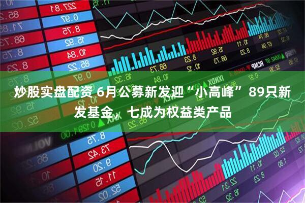 炒股实盘配资 6月公募新发迎“小高峰” 89只新发基金，七成为权益类产品