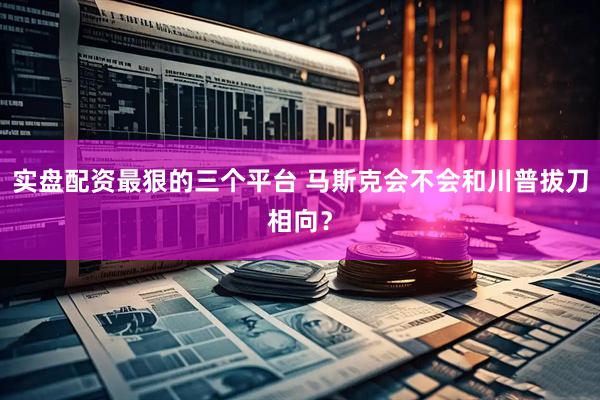 实盘配资最狠的三个平台 马斯克会不会和川普拔刀相向？
