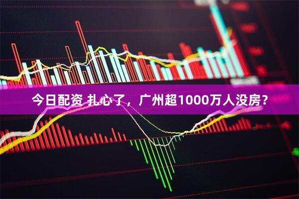 今日配资 扎心了，广州超1000万人没房？