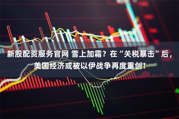 新股配资服务官网 雪上加霜？在“关税暴击”后，美国经济或被以伊战争再度重创！