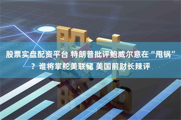 股票实盘配资平台 特朗普批评鲍威尔意在“甩锅”？谁将掌舵美联储 美国前财长辣评