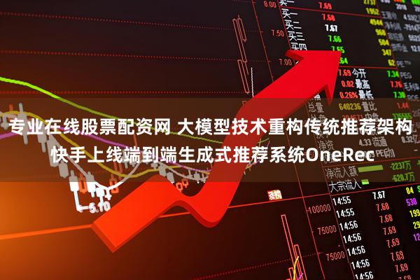 专业在线股票配资网 大模型技术重构传统推荐架构 快手上线端到端生成式推荐系统OneRec