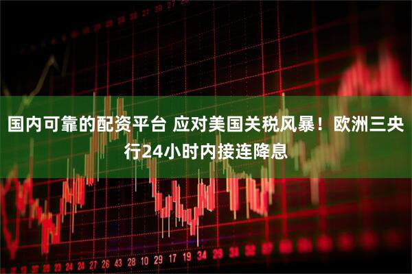 国内可靠的配资平台 应对美国关税风暴！欧洲三央行24小时内接连降息