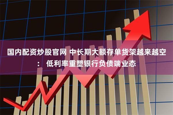 国内配资炒股官网 中长期大额存单货架越来越空： 低利率重塑银行负债端业态