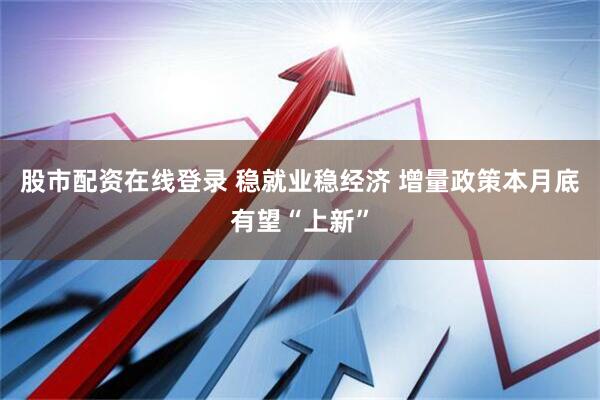 股市配资在线登录 稳就业稳经济 增量政策本月底有望“上新”
