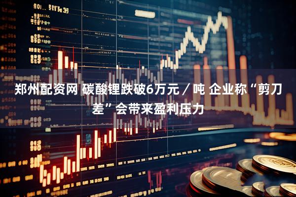 郑州配资网 碳酸锂跌破6万元／吨 企业称“剪刀差”会带来盈利压力