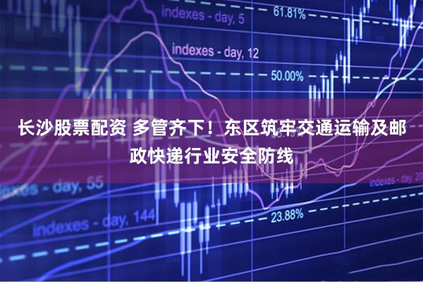 长沙股票配资 多管齐下！东区筑牢交通运输及邮政快递行业安全防线