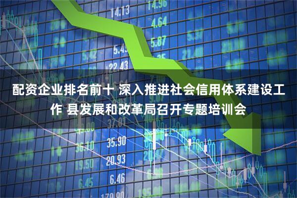 配资企业排名前十 深入推进社会信用体系建设工作 县发展和改革局召开专题培训会