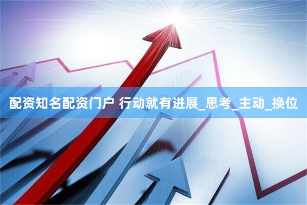 配资知名配资门户 行动就有进展_思考_主动_换位