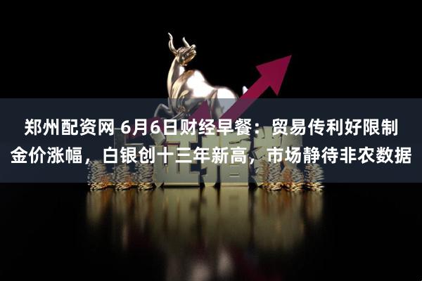 郑州配资网 6月6日财经早餐：贸易传利好限制金价涨幅，白银创十三年新高，市场静待非农数据