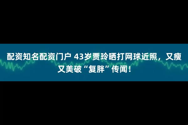 配资知名配资门户 43岁贾玲晒打网球近照，又瘦又美破“复胖”传闻！