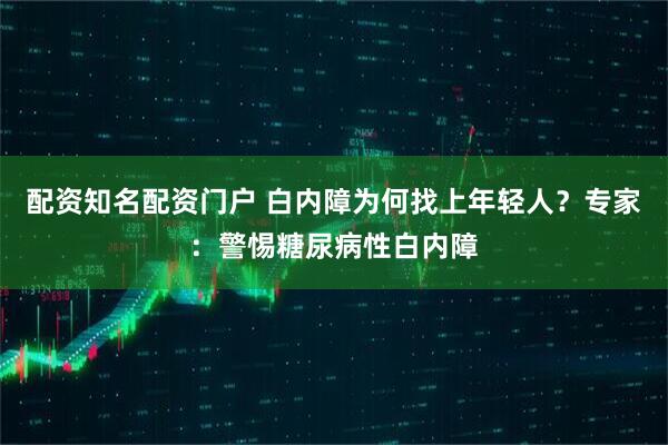 配资知名配资门户 白内障为何找上年轻人？专家：警惕糖尿病性白内障