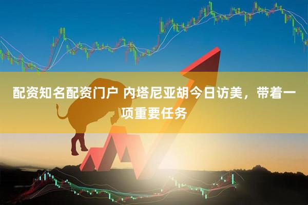 配资知名配资门户 内塔尼亚胡今日访美，带着一项重要任务