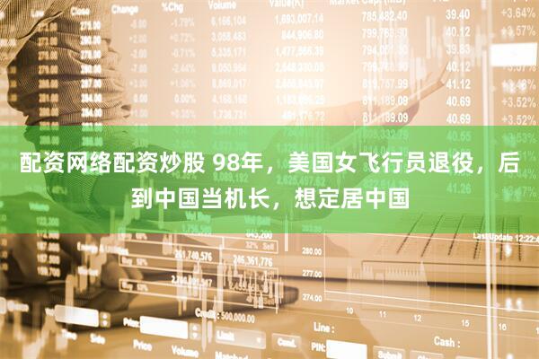 配资网络配资炒股 98年，美国女飞行员退役，后到中国当机长，想定居中国