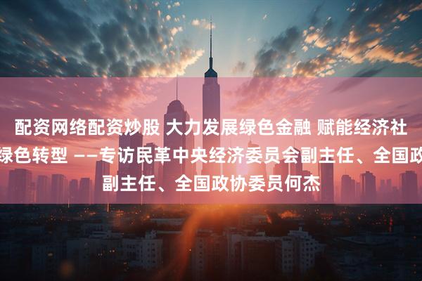 配资网络配资炒股 大力发展绿色金融 赋能经济社会发展全面绿色转型 ——专访民革中央经济委员会副主任、全国政协委员何杰