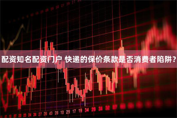 配资知名配资门户 快递的保价条款是否消费者陷阱？