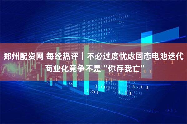 郑州配资网 每经热评丨不必过度忧虑固态电池迭代 商业化竞争不是“你存我亡”