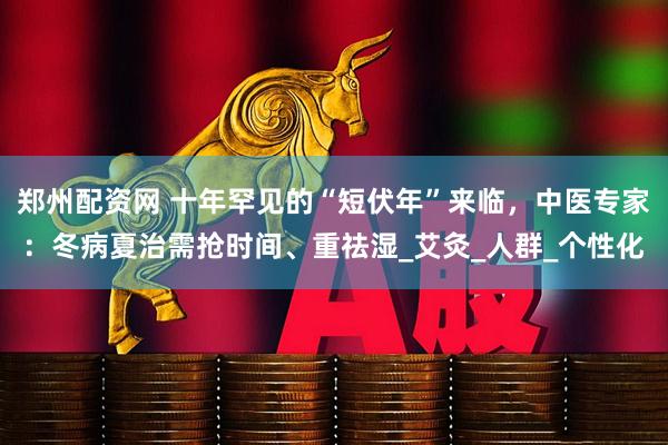郑州配资网 十年罕见的“短伏年”来临，中医专家：冬病夏治需抢时间、重祛湿_艾灸_人群_个性化