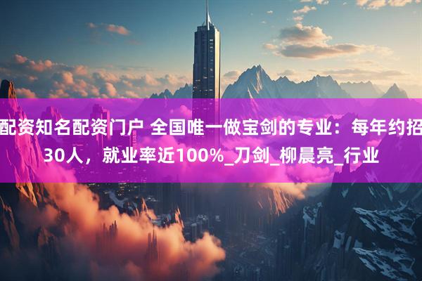 配资知名配资门户 全国唯一做宝剑的专业：每年约招30人，就业率近100%_刀剑_柳晨亮_行业
