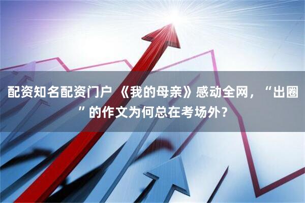 配资知名配资门户 《我的母亲》感动全网，“出圈”的作文为何总在考场外？