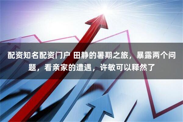 配资知名配资门户 田静的暑期之旅，暴露两个问题，看亲家的遭遇，许敏可以释然了