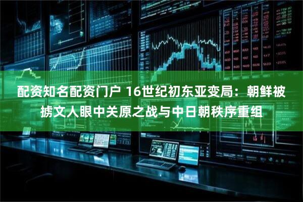 配资知名配资门户 16世纪初东亚变局：朝鲜被掳文人眼中关原之战与中日朝秩序重组