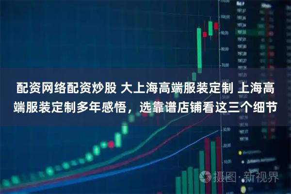 配资网络配资炒股 大上海高端服装定制 上海高端服装定制多年感悟，选靠谱店铺看这三个细节