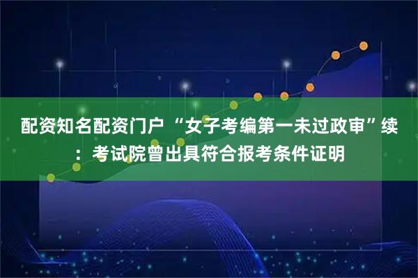 配资知名配资门户 “女子考编第一未过政审”续：考试院曾出具符合报考条件证明