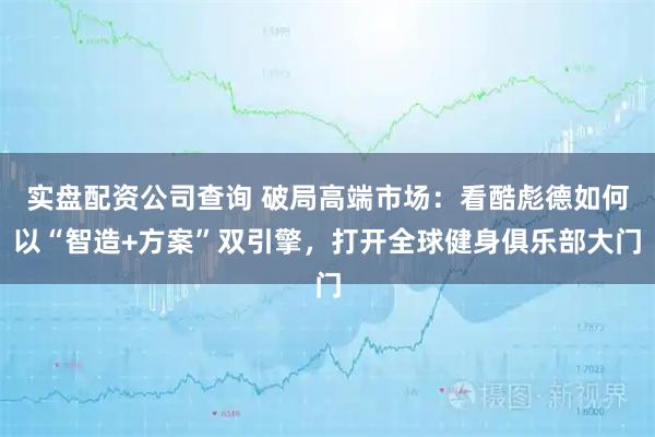 实盘配资公司查询 破局高端市场：看酷彪德如何以“智造+方案”双引擎，打开全球健身俱乐部大门